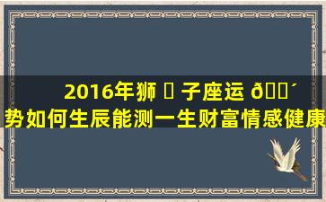 2016年狮 ☘ 子座运 🐴 势如何生辰能测一生财富情感健康吗